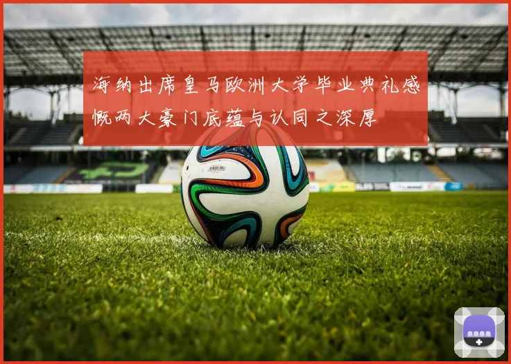 海纳出席皇马欧洲大学毕业典礼感慨两大豪门底蕴与认同之深厚
