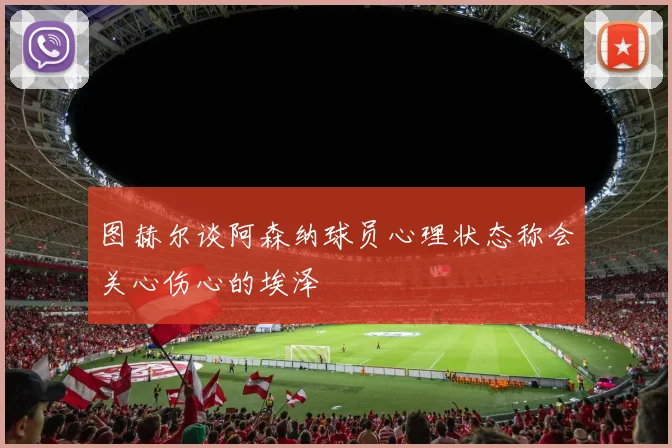 图赫尔谈阿森纳球员心理状态称会关心伤心的埃泽