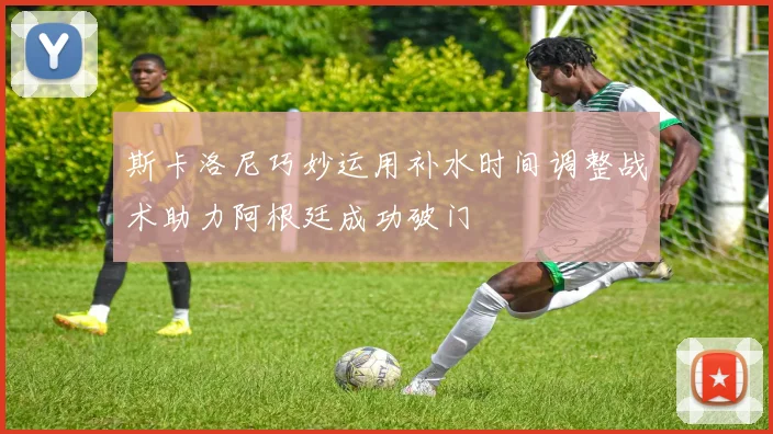 斯卡洛尼巧妙运用补水时间调整战术助力阿根廷成功破门