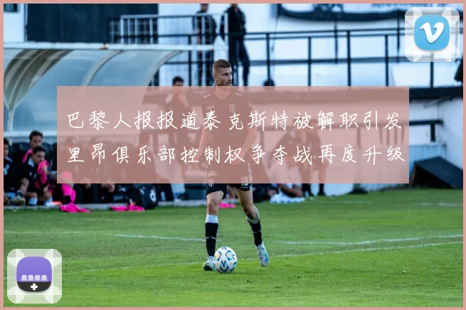 巴黎人报报道泰克斯特被解职引发里昂俱乐部控制权争夺战再度升级