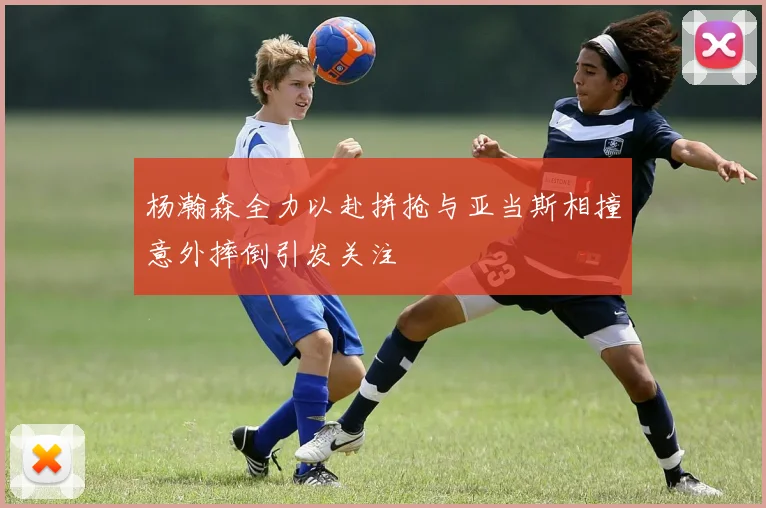 杨瀚森全力以赴拼抢与亚当斯相撞意外摔倒引发关注