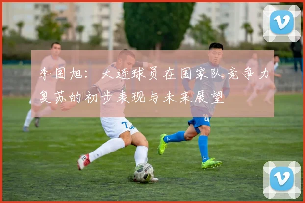 李国旭：大连球员在国家队竞争力复苏的初步表现与未来展望