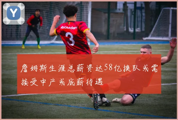 詹姆斯生涯总薪资达58亿换队或需接受中产或底薪待遇