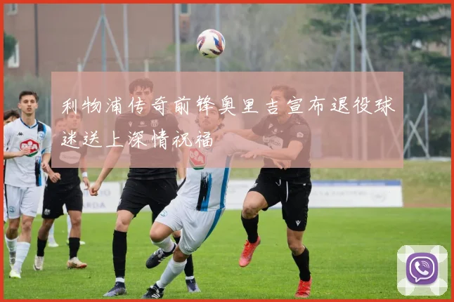 利物浦传奇前锋奥里吉宣布退役球迷送上深情祝福
