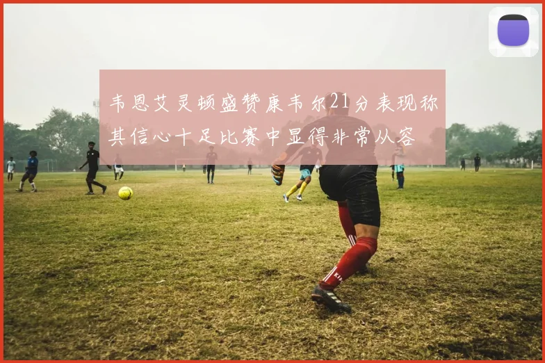 韦恩艾灵顿盛赞康韦尔21分表现称其信心十足比赛中显得非常从容
