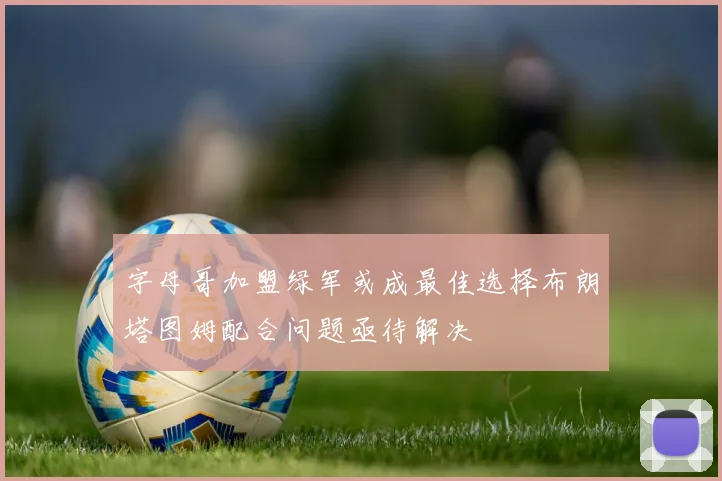 字母哥加盟绿军或成最佳选择布朗塔图姆配合问题亟待解决