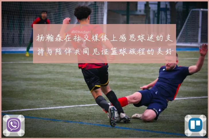 杨瀚森在社交媒体上感恩球迷的支持与陪伴共同见证篮球旅程的美好时刻