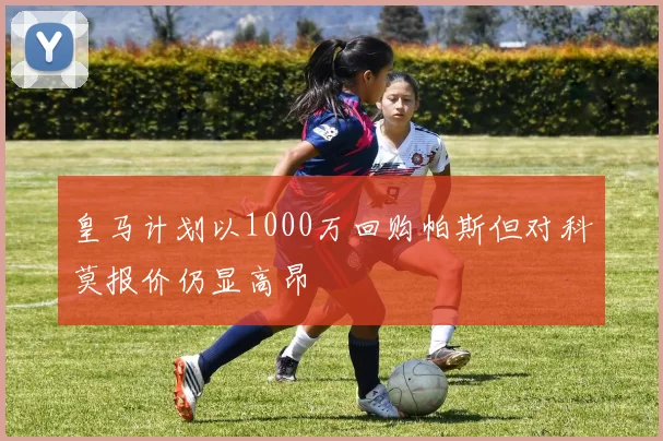 皇马计划以1000万回购帕斯但对科莫报价仍显高昂