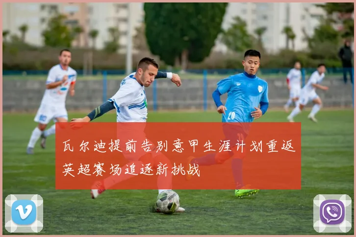 瓦尔迪提前告别意甲生涯计划重返英超赛场追逐新挑战
