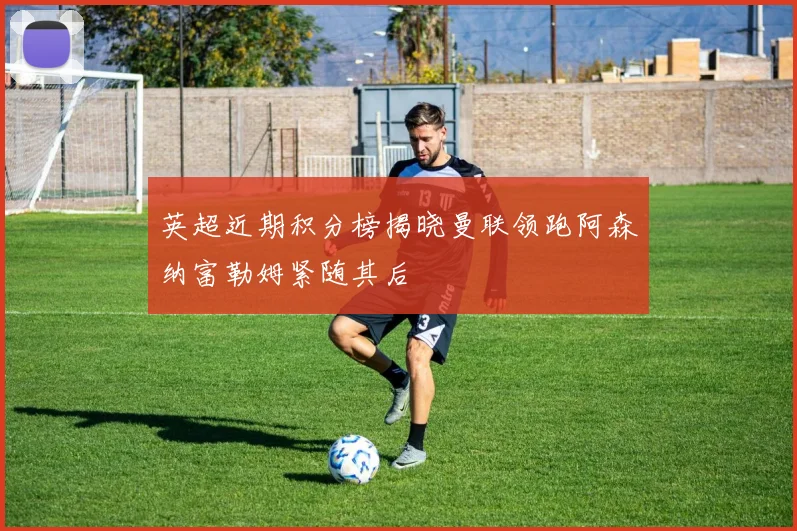 英超近期积分榜揭晓曼联领跑阿森纳富勒姆紧随其后