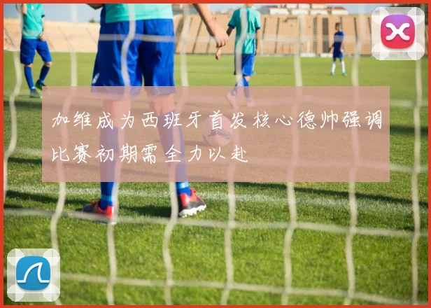 加维成为西班牙首发核心德帅强调比赛初期需全力以赴