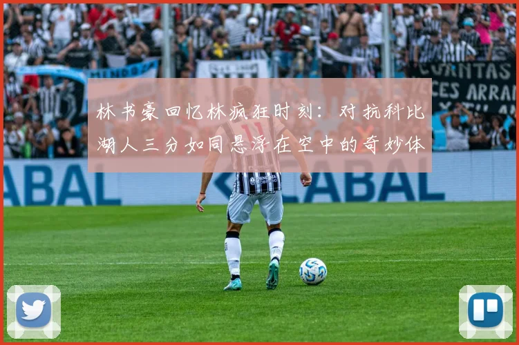 林书豪回忆林疯狂时刻：对抗科比湖人三分如同悬浮在空中的奇妙体验