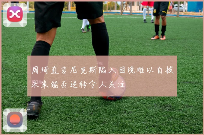 周琦直言尼克斯陷入困境难以自拔未来能否逆转令人关注