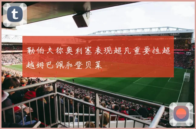 勒伯夫称奥利塞表现超凡重要性超越姆巴佩和登贝莱