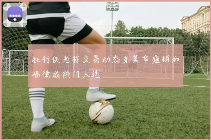 独行侠老将交易动态克莱华盛顿加福德成热门人选