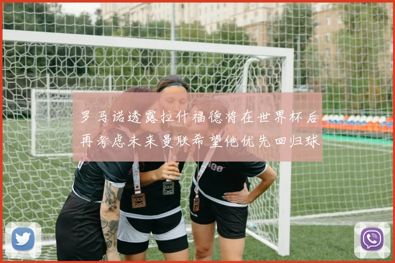 罗马诺透露拉什福德将在世界杯后再考虑未来曼联希望他优先回归球队