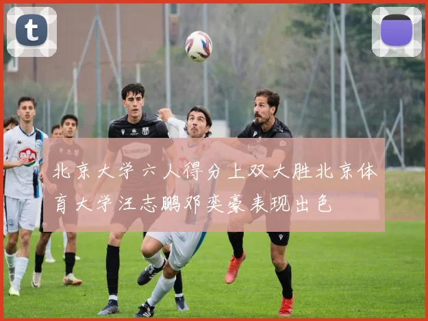 北京大学六人得分上双大胜北京体育大学汪志鹏邓奕豪表现出色