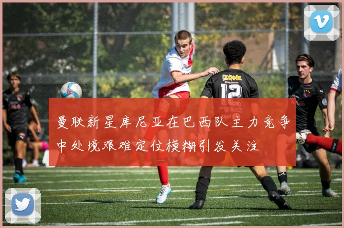 曼联新星库尼亚在巴西队主力竞争中处境艰难定位模糊引发关注