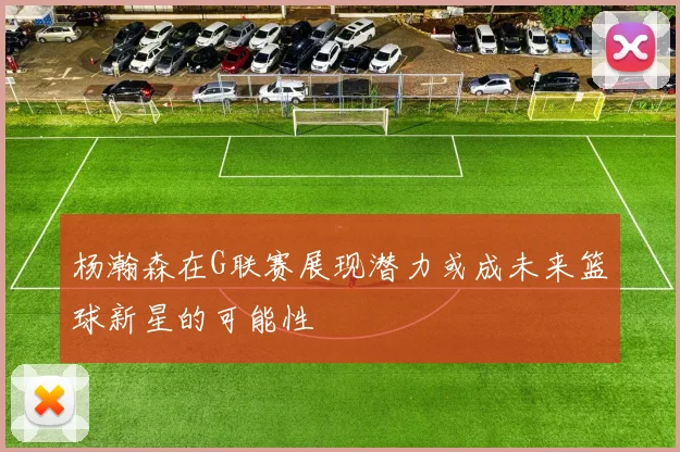 杨瀚森在G联赛展现潜力或成未来篮球新星的可能性