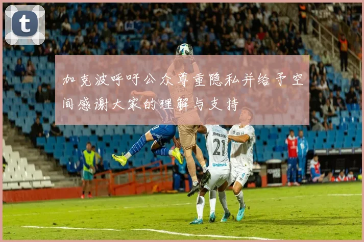 加克波呼吁公众尊重隐私并给予空间感谢大家的理解与支持