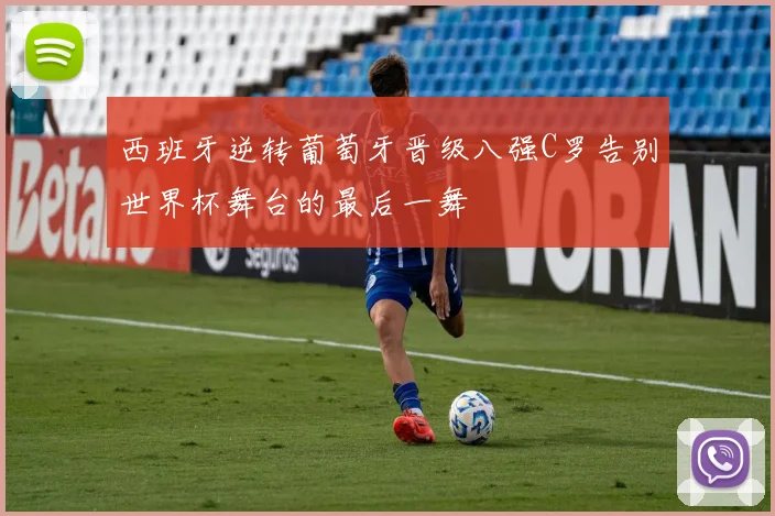 西班牙逆转葡萄牙晋级八强C罗告别世界杯舞台的最后一舞