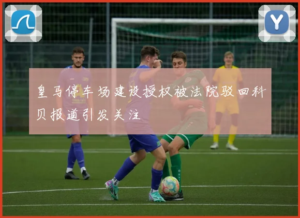 皇马停车场建设授权被法院驳回科贝报道引发关注