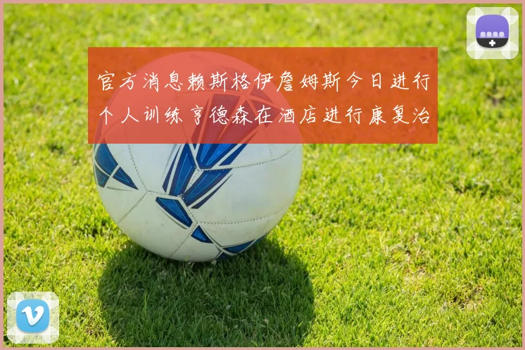 官方消息赖斯格伊詹姆斯今日进行个人训练亨德森在酒店进行康复治疗