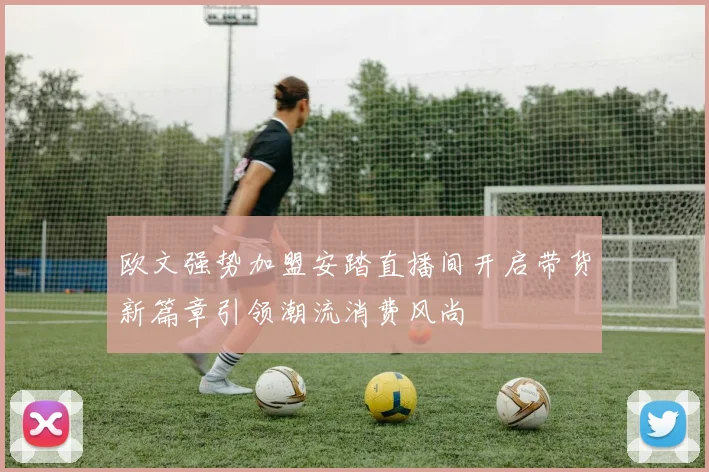 欧文强势加盟安踏直播间开启带货新篇章引领潮流消费风尚