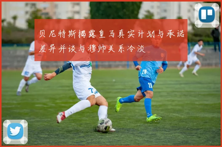 贝尼特斯揭露皇马真实计划与承诺差异并谈与穆帅关系冷淡